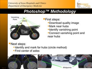 University of Iowa Hospitals and Clinics
           Department of Emergency Medicine

                           Photoshop™ Methodology
             Vanishing
               Point                           First steps:
                                                      •Download quality image
                                                      •Mark near hubs
                                   6
                                                      •Identify vanishing point
                 X                     X
                                                      •Connect vanishing point and
                                                      near hubs

           Next steps:
                • Identify and mark far hubs (circle method)
                • Find center of axles


Slide 32                                                          Midpoints
 