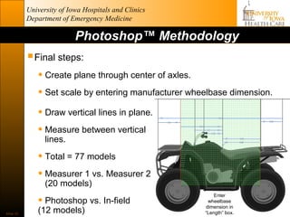 University of Iowa Hospitals and Clinics
           Department of Emergency Medicine

                           Photoshop™ Methodology
            Final steps:
              • Create plane through center of axles.
              • Set scale by entering manufacturer wheelbase dimension.
              • Draw vertical lines in plane.
              • Measure between vertical
                 lines.

              • Total = 77 models
              • Measurer 1 vs. Measurer 2
                 (20 models)

              • Photoshop vs. In-field
                                                          Enter
                                                       wheelbase
                                                      dimension in
Slide 33
              (12 models)                             “Length” box.
 