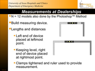 University of Iowa Hospitals and Clinics
           Department of Emergency Medicine

                        Measurements at Dealerships
            N = 12 models also done by the Photoshop™ Method
           Build measuring device.
           Lengths and distances
             • Left end of device
                  placed at leftmost
                  point.

                • Keeping level, right
                  end of device placed
                  at rightmost point.
                • Clamps tightened and ruler used to provide
                  measurement.
Slide 36
 