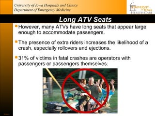 University of Iowa Hospitals and Clinics
          Department of Emergency Medicine

                                      Long ATV Seats
           However, many ATVs have long seats that appear large
            enough to accommodate passengers.

           The presence of extra riders increases the likelihood of a
            crash, especially rollovers and ejections.

           31% of victims in fatal crashes are operators with
            passengers or passengers themselves.




Slide 4
 