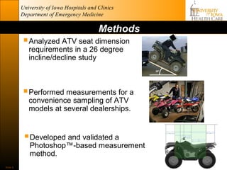 University of Iowa Hospitals and Clinics
          Department of Emergency Medicine

                                           Methods
            Analyzed ATV seat dimension
             requirements in a 26 degree
             incline/decline study



           Performed measurements for a
             convenience sampling of ATV
             models at several dealerships.


            Developed and validated a
             Photoshop™-based measurement
             method.
Slide 6
 