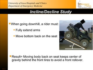 University of Iowa Hospitals and Clinics
          Department of Emergency Medicine

                                Incline/Decline Study

           When going downhill, a rider must:
             • Fully extend arms
             • Move bottom back on the seat



           Result= Moving body back on seat keeps center of
             gravity behind the front tires to avoid a front rollover.

Slide 8
 