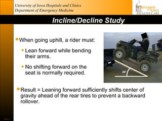University of Iowa Hospitals and Clinics
          Department of Emergency Medicine

                                Incline/Decline Study

           When going uphill, a rider must:
            • Lean forward while bending
                their arms.

             • No shifting forward on the
                seat is normally required.


           Result = Leaning forward sufficiently shifts center of
             gravity ahead of the rear tires to prevent a backward
             rollover.


Slide 9
 