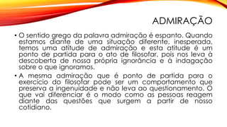 ADMIRAÇÃO
• O sentido grego da palavra admiração é espanto. Quando
estamos diante de uma situação diferente, inesperada,
temos uma atitude de admiração e esta atitude é um
ponto de partida para o ato de filosofar, pois nos leva à
descoberta de nossa própria ignorância e à indagação
sobre o que ignoramos.
• A mesma admiração que é ponto de partida para o
exercício do filosofar pode ser um comportamento que
preserva a ingenuidade e não leva ao questionamento. O
que vai diferenciar é o modo como as pessoas reagem
diante das questões que surgem a partir de nosso
cotidiano.
 