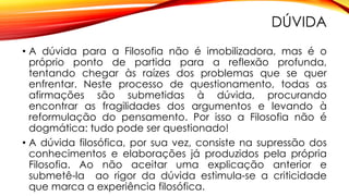 DÚVIDA
• A dúvida para a Filosofia não é imobilizadora, mas é o
próprio ponto de partida para a reflexão profunda,
tentando chegar às raízes dos problemas que se quer
enfrentar. Neste processo de questionamento, todas as
afirmações são submetidas à dúvida, procurando
encontrar as fragilidades dos argumentos e levando à
reformulação do pensamento. Por isso a Filosofia não é
dogmática: tudo pode ser questionado!
• A dúvida filosófica, por sua vez, consiste na supressão dos
conhecimentos e elaborações já produzidos pela própria
Filosofia. Ao não aceitar uma explicação anterior e
submetê-la ao rigor da dúvida estimula-se a criticidade
que marca a experiência filosófica.
 