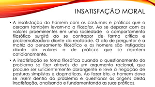 INSATISFAÇÃO MORAL
• A insatisfação do homem com os costumes e práticas que o
cercam também levam-no a filosofar. Ao se deparar com os
valores proeminentes em uma sociedade o comportamento
filosófico surgirá ao se contrapor de forma crítica e
problematizadora diante da realidade. O ato de perguntar é a
matriz do pensamento filosófico e os homens são instigados
diante de valores e de práticas que se repetem
cotidianamente.
• A insatisfação se torna filosófica quando o questionamento do
problema se fizer através de um argumento racional, que
procure ser suficientemente abrangente e leve à negação de
posturas simplistas e dogmáticas. Ao fazer isto, o homem deve
se inserir dentro do problema e questionar as origens desta
insatisfação, analisando e fundamentando as suas práticas.
 