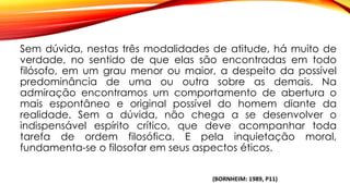 Sem dúvida, nestas três modalidades de atitude, há muito de
verdade, no sentido de que elas são encontradas em todo
filósofo, em um grau menor ou maior, a despeito da possível
predominância de uma ou outra sobre as demais. Na
admiração encontramos um comportamento de abertura o
mais espontâneo e original possível do homem diante da
realidade. Sem a dúvida, não chega a se desenvolver o
indispensável espírito crítico, que deve acompanhar toda
tarefa de ordem filosófica. E pela inquietação moral,
fundamenta-se o filosofar em seus aspectos éticos.
(BORNHEIM: 1989, P11)
 