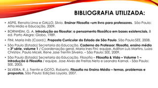 BIBLIOGRAFIA UTILIZADA:
• ASPIS, Renata Lima e GALLO, Silvio. Ensinar Filosofia –um livro para professores. São Paulo:
Atta Midia e Educação, 2009.
• BORNHEIM, G. A. Introdução ao filosofar: o pensamento filosófico em bases existenciais. 8
ed. Porto Alegre: Globo, 1989.
• FINI, Maria Inês (Coord.). Proposta Curricular do Estado de São Paulo. São Paulo:SEE, 2008.
• São Paulo (Estado) Secretaria da Educação. Caderno do Professor: filosofia, ensino médio
– 3ª série, volume 1 / Coordenação geral, Maria Ines Fini; equipe, Adilton Luis Martins, Luiza
Christov, Paulo Miceli, Rene Jose Trentin Silveira. – São Paulo: SEE, 2009.
• São Paulo (Estado) Secretaria da Educação. Filosofia – Filosofia & Vida – Volume 1 –
Introdução à Filosofia / equipe, Jose Alves de Freitas Neto e Leandro Karnal. - São Paulo:
SEE, 2005.
• SILVEIRA, R. J. Trentin e GOTO, Roberto. Filosofia no Ensino Médio – temas, problemas e
propostas. São Paulo: Edições Loyola, 2007.
 
