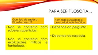 PARA SER FILOSOFIA...
Que tipo de saber a
Filosofia busca?
• Não se contenta com
saberes superficiais.
• Não se contenta com
explicações míticas e
fantasiosas.
Nem toda curiosidade é
uma curiosidade filosófica.
• Depende da pergunta.
• Depende da resposta.
 