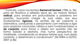 “ Contudo, como nos lembra Demerval Saviani (1986, p. 26),
para ser filosófica a reflexão deve ser, ao mesmo tempo:
radical, para analisar em profundidade o problema em
questão, buscando chegar às suas raizes, aos seus
fundamentos; rigorosa, no sentido de ser coerente e
sistemática, conduzindo o pensamento com método e rigor
para propiciar conclusões válidas e bem fundamentadas; e
de conjunto, para tomar o objeto em questão não de
forma isolada e abstrata, mas numa perspectiva de
totalidade, considerando os diversos fatores que, num dado
contexto, o determinam e condicionam” (SILVEIRA e GOTO,
2007: p 86)
 