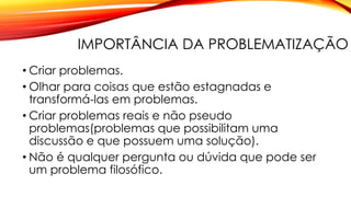 IMPORTÂNCIA DA PROBLEMATIZAÇÃO
• Criar problemas.
• Olhar para coisas que estão estagnadas e
transformá-las em problemas.
• Criar problemas reais e não pseudo
problemas(problemas que possibilitam uma
discussão e que possuem uma solução).
• Não é qualquer pergunta ou dúvida que pode ser
um problema filosófico.
 