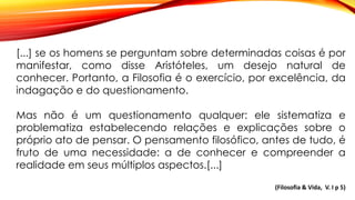 [...] se os homens se perguntam sobre determinadas coisas é por
manifestar, como disse Aristóteles, um desejo natural de
conhecer. Portanto, a Filosofia é o exercício, por excelência, da
indagação e do questionamento.
Mas não é um questionamento qualquer: ele sistematiza e
problematiza estabelecendo relações e explicações sobre o
próprio ato de pensar. O pensamento filosófico, antes de tudo, é
fruto de uma necessidade: a de conhecer e compreender a
realidade em seus múltiplos aspectos.[...]
(Filosofia & Vida, V. I p 5)
 
