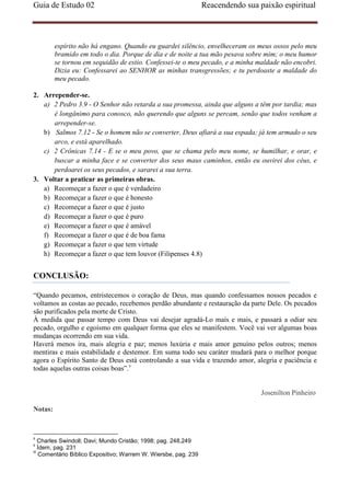 Guia de Estudo 02                                                 Reacendendo sua paixão espiritual



         espírito não há engano. Quando eu guardei silêncio, envelheceram os meus ossos pelo meu
         bramido em todo o dia. Porque de dia e de noite a tua mão pesava sobre mim; o meu humor
         se tornou em sequidão de estio. Confessei-te o meu pecado, e a minha maldade não encobri.
         Dizia eu: Confessarei ao SENHOR as minhas transgressões; e tu perdoaste a maldade do
         meu pecado.

2. Arrepender-se.
   a) 2 Pedro 3.9 - O Senhor não retarda a sua promessa, ainda que alguns a têm por tardia; mas
      é longânimo para conosco, não querendo que alguns se percam, senão que todos venham a
      arrepender-se.
   b) Salmos 7.12 - Se o homem não se converter, Deus afiará a sua espada; já tem armado o seu
      arco, e está aparelhado.
   c) 2 Crônicas 7.14 - E se o meu povo, que se chama pelo meu nome, se humilhar, e orar, e
      buscar a minha face e se converter dos seus maus caminhos, então eu ouvirei dos céus, e
      perdoarei os seus pecados, e sararei a sua terra.
3. Voltar a praticar as primeiras obras.
   a) Recomeçar a fazer o que é verdadeiro
   b) Recomeçar a fazer o que é honesto
   c) Recomeçar a fazer o que é justo
   d) Recomeçar a fazer o que é puro
   e) Recomeçar a fazer o que é amável
   f) Recomeçar a fazer o que é de boa fama
   g) Recomeçar a fazer o que tem virtude
   h) Recomeçar a fazer o que tem louvor (Filipenses 4.8)


CONCLUSÃO:

“Quando pecamos, entristecemos o coração de Deus, mas quando confessamos nossos pecados e
voltamos as costas ao pecado, recebemos perdão abundante e restauração da parte Dele. Os pecados
são purificados pela morte de Cristo.
À medida que passar tempo com Deus vai desejar agradá-Lo mais e mais, e passará a odiar seu
pecado, orgulho e egoísmo em qualquer forma que eles se manifestem. Você vai ver algumas boas
mudanças ocorrendo em sua vida.
Haverá menos ira, mais alegria e paz; menos luxúria e mais amor genuíno pelos outros; menos
mentiras e mais estabilidade e destemor. Em suma todo seu caráter mudará para o melhor porque
agora o Espírito Santo de Deus está controlando a sua vida e trazendo amor, alegria e paciência e
todas aquelas outras coisas boas”.v


                                                                                   Josenilton Pinheiro

Notas:



ii
    Charles Swindoll; Davi; Mundo Cristão; 1998; pag. 248,249
ii
    Ídem, pag. 231
iii
     Comentário Bíblico Expositivo; Warrem W. Wiersbe, pag. 239
 