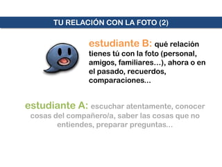 TU RELACIÓN CON LA FOTO (2)

                estudiante B: qué relación
                tienes tú con la foto (personal,
                amigos, familiares…), ahora o en
                el pasado, recuerdos,
                comparaciones...


estudiante A: escuchar atentamente, conocer
 cosas del compañero/a, saber las cosas que no
        entiendes, preparar preguntas...
 