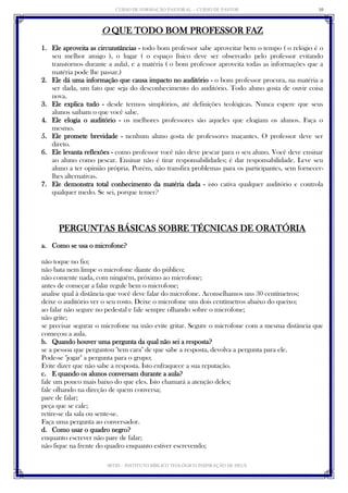CURSO DE FORMAÇÃO PASTORAL - CURSO DE PASTOR 
IBTID – INSTITUTO BÍBLICO TEOLÓGICO INSPIRAÇÃO DE DEUS 
10 
O QUE TODO BOM PROFESSOR FAZ 
1. Ele aproveita as circunstâncias - todo bom professor sabe aproveitar bem o tempo ( o relógio é o seu melhor amigo ), o lugar ( o espaço físico deve ser observado pelo professor evitando transtornos durante a aula), e a matéria ( o bom professor aproveita todas as informações que a matéria pode lhe passar.) 
2. Ele dá uma informação que causa impacto no auditório - o bom professor procura, na matéria a ser dada, um fato que seja do desconhecimento do auditório. Todo aluno gosta de ouvir coisa nova. 
3. Ele explica tudo - desde termos simplórios, até definições teológicas. Nunca espere que seus alunos saibam o que você sabe. 
4. Ele elogia o auditório - os melhores professores são aqueles que elogiam os alunos. Faça o mesmo. 
5. Ele promete brevidade - nenhum aluno gosta de professores maçantes. O professor deve ser direto. 
6. Ele levanta reflexões - como professor você não deve pescar para o seu aluno. Você deve ensinar ao aluno como pescar. Ensinar não é tirar responsabilidades; é dar responsabilidade. Leve seu aluno a ter opinião própria. Porém, não transfira problemas para os participantes, sem fornecer- lhes alternativas. 
7. Ele demonstra total conhecimento da matéria dada - isto cativa qualquer auditório e controla qualquer medo. Se sei, porque temer? 
PERGUNTAS BÁSICAS SOBRE TÉCNICAS DE ORATÓRIA 
a. Como se usa o microfone? 
não toque no fio; 
não bata nem limpe o microfone diante do público; 
não comente nada, com ninguém, próximo ao microfone; 
antes de começar a falar regule bem o microfone; 
analise qual à distância que você deve falar do microfone. Aconselhamos uns 30 centímetros; 
deixe o auditório ver o seu rosto. Deixe o microfone uns dois centímetros abaixo do queixo; 
ao falar não segure no pedestal e fale sempre olhando sobre o microfone; 
não grite; 
se precisar segurar o microfone na mão evite gritar. Segure o microfone com a mesma distância que começou a aula. 
b. Quando houver uma pergunta da qual não sei a resposta? 
se a pessoa que perguntou "tem cara" de que sabe a resposta, devolva a pergunta para ele. 
Pode-se "jogar" a pergunta para o grupo; 
Evite dizer que não sabe a resposta. Isto enfraquece a sua reputação. 
c. E quando os alunos conversam durante a aula? 
fale um pouco mais baixo do que eles. Isto chamará a atenção deles; 
fale olhando na direção de quem conversa; 
pare de falar; 
peça que se cale; 
retire-se da sala ou sente-se. 
Faça uma pergunta ao conversador. 
d. Como usar o quadro negro? 
enquanto escrever não pare de falar; 
não fique na frente do quadro enquanto estiver escrevendo;  