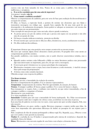 CURSO DE FORMAÇÃO PASTORAL - CURSO DE PASTOR 
IBTID – INSTITUTO BÍBLICO TEOLÓGICO INSPIRAÇÃO DE DEUS 
11 
escreva com um bom tamanho de letra. Nunca de as costas para o publico. Isto demonstra indiferença, e arrogância. 
e. E se eu for convidado para dar uma aula de improviso? 
A resposta é simples: não vá. 
f. Como manter o auditório acordado? 
Observe o comportamento do auditório, pois este serve de base para avaliação do desenvolvimento e recepção do sermão. 
O olhar, os braços, a expressão facial, a postura do ouvinte são elementos que nos falam e transmitem mensagens em códigos que quando bem captadas lhe dá uma visão geral de seu desempenho e do andamento da pregação. Assim poderá se adequar ao momento e até mesmo dar um outro rumo em sua pronunciação. 
Note exemplo de uma pessoa que como um todo, oferece grande resistência; 
 As pernas presas aos pés da cadeira revela que a pessoa está segura em sua posição e não abre mão do seu ponto de vista; 
 Os braços cruzados indicam resistência, proteção ou dúvida; 
 O rosto mostra que a pessoa não te olha nos olhos, desinteresse, receio, acanhamento ou medo; 
 Os olhos indicam desconfiança. 
É importante destacar que estas posições nem sempre acontecerão ao mesmo tempo. 
Há casos que somente alguns destes elementos estarão presentes. O pregador deve estar atento ao comportamento geral dos ouvintes. 
Em grandes auditórios, com muitos ouvintes, não se pode observar características isoladas, mas o todo. 
 Quando muitos ouvintes estão folheando a bíblia ou outras literaturas podem estar procurando algo mais interessante ou importante, para eles, do que ouvir a mensagem; 
 Conversação geral é desinteresse ou cansaço psicológico da congregação; 
 Movimentos constantes com o corpo, bem como levantar-se a todo momento, é sinal de cansaço físico pelo tempo da programação; 
 A forma como estão sentados (postura). 
Obtenha sempre uma resposta do público. 
Use desses recursos: 
Sinestesia - pressão, a intensidade da evolução da oratória. 
Perceba o comportamento do publico. Use os sistemas representativos. 
Temperatura - temperamento da oratória. Nível de agressividade, da emoção, do humor. 
Textura - Contagiar o publico. Ir buscar, pegar o publico. Use o senso de humor e alegria. 
Faça transparecer se seguro, forte, e confiante com muita fé, no que estiver transmitindo, a fim de contagiar o publico e conquistar o Carisma. 
Movimente-se com moderação. 
Use várias tonalidades de voz: 
Intensidade: Cuidado para não usar a intensidade de forma inadequada. Ex.: Falar excessivamente alto em situações onde não é exigido este esforço como, ao telefone ou com uma só pessoa. 
Leia uma lista de palavras ou texto com voz suave, como quem não quer acordar ninguém. Fale, mas não sussurre. 
Altura: Classifica-se em grave, média e aguda. Devemos empregar o registro médio para falar. As vozes bem impostadas não apresentam diferenças de timbre na passagem de um registro para o outro. 
Fale a seqüência de dias da semana prolongando a última vogal. Ex.: Segunda, a,a,a,.. Observe o tom que você emitiu e tente gravá-lo na memória. 
Timbre: É a melodia da voz. O timbre é proporcionado pelo sistema de resistência e depende das qualidades físicas do falante. 
Ritmo: Movimentos com sucessão regular de sons fortes com relação a elementos fracos.  