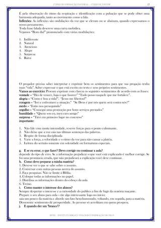 CURSO DE FORMAÇÃO PASTORAL - CURSO DE PASTOR 
IBTID – INSTITUTO BÍBLICO TEOLÓGICO INSPIRAÇÃO DE DEUS 
12 
É pela observação do ritmo da respiração e identificação com a pulsação que se pode obter uma harmonia adequada, tanto ao movimento como a fala. 
Inflexões: As inflexões são ondulações da voz que se elevam ou se abaixam, quando expressamos o nosso pensamento. 
Toda frase falada descreve uma curva melódica. 
Vejamos “Bom dia!” pronunciado com várias modulações: 
1. Indiferente 
2. Natural 
3. Atencioso 
4. Alegre 
5. Surpresa 
6. Raiva 
O pregador precisa saber interpretar e exprimir bem os sentimentos para que sua pregação tenha mais “vida”. Saber expressar o que está escrito no texto e seus próprios sentimentos. 
Vamos ao exercício: Procure exprimir com clareza os seguintes sentimentos de acordo com as frases: 
vontade – “Hei de vencer, haja o que houver” “Tudo posso naquele que me fortalece”. 
alegria – “Como é boa a vida!”. “Jesus me libertou!” 
coragem – “Irei e enfrentarei a situação.” “Se Deus é por nós quem será contra nós?” 
medo – “Estão nos perseguindo” 
orgulho – “Consegui uma promoção por bons serviços prestados” 
humildade – “Quem sou eu, meu caro amigo” 
surpresa – “Tirei em primeiro lugar no concurso” 
importante: 
1. Não fale com muita intensidade, reserve forças para o ponto culminante. 
2. Não deixe que a voz caia nas últimas sentenças das palavras. 
3. Respire de forma disciplinada 
4. Varie a força, a velocidade e o ritmo da voz para não cansar a platéia. 
5. Leitura do sermão somente em solenidade ou formaturas especiais. 
g. E se eu errar, o que fazer? Devo corrigir ou continuar a aula? 
depende do tipo de erro. Se a informação prejudicar o que você está explicando é melhor corrigir. Se foi uma pronúncia errada, que não prejudicará a explicação você deve continuar. 
h. Como devo preparar a minha matéria? 
1. Deve-se ver o que se sabe sobre o assunto. 
2. Conversar com outras pessoas acerca do assunto. 
3. Faça pesquisas. Não se limite à Bíblia. 
4. Coloque todas as informações no papel. 
5. Distribua as informações dentro do esboço da aula 
6. Treine. 
i. Como manter o interesse dos alunos? 
Sempre despertar o interesse e a curiosidade do publico a fim de fugir da oratória maçante. 
Prepare o seu aluno para aula - cite algo interessante logo no início; 
saia um pouco da matéria e aborde um fato bem-humorado, voltando, em seguida, para a matéria. 
Demonstre sentimento de prosperidade. As pessoas só acreditam em quem prospera. 
j. E quando der um "branco"?  