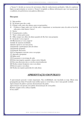 CURSO DE FORMAÇÃO PASTORAL - CURSO DE PASTOR 
IBTID – INSTITUTO BÍBLICO TEOLÓGICO INSPIRAÇÃO DE DEUS 
13 
o "branco" é devido ao excesso de nervosismo, falta de conhecimento profundo e falta de seqüência lógica na apresentação; se ocorrer o "branco" recapitule as últimas informações que você passou para o auditório, de preferência com palavras diferentes. 
Dicas gerais 
1) Seja positivo 
2) Se prepare para dar a aula. 
3) Chegue cedo, antes dos alunos, para recepcioná-los; 
4) Conheça o lugar onde você vai dar aula. é importante se movimentar antes da aula no local da aula, para evitar futuros "micos". 
5) Sorria. 
6) Cumprimente a todos. 
7) Trate o aluno pelo nome 
8) Olhe sempre nos olhos do aluno quando ele lhe fizer uma pergunta 
9) Gesticule ( sem exagero) 
10) Movimente-se ( sem exagero) 
11) Fale de maneira modulada 
12) Evite apoiar-se em uma perna 
13) Estimule a participação ativa do aluno 
14) Estimule perguntas 
15) Estimule discussões 
16) Use linguagem coerente com o seu grupo 
17) Aprenda a perguntar 
18) Saiba ouvir 
19) Cronometre o seu tempo de aula 
20) Evite interrupções quando o aluno estiver falando 
21) Em uma discussão não se envolva emocionalmente 
22) Tenha contato freqüente com o seu aluno 
23) Escreva para o seu aluno 
24) Tenha um registro particular de cada aluno 
APRESENTAÇÃO EM PUBLICO 
A apresentação pessoal é muito importante. Sua credibilidade está vinculada ao traje. Havia uma propaganda que dizia: O mundo trata melhor quem se veste bem, e isto é uma grande verdade. 
Apresentação de paletó e gravata: demonstração de poder. 
Apresentação com gravata sem paletó: demonstração de semi poder. 
Postura: sempre ereto, cabeça erguida. 
E boa aula!!! 
