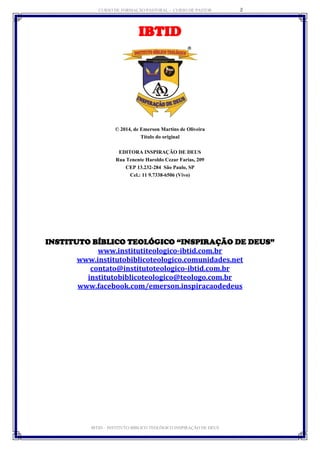 CURSO DE FORMAÇÃO PASTORAL - CURSO DE PASTOR 
IBTID – INSTITUTO BÍBLICO TEOLÓGICO INSPIRAÇÃO DE DEUS 
2 
IBTID 
© 2014, de Emerson Martins de Oliveira 
Título do original 
EDITORA INSPIRAÇÃO DE DEUS 
Rua Tenente Haroldo Cezar Farias, 209 
CEP 13.232-284 São Paulo, SP 
Cel.: 11 9.7338-6506 (Vivo) 
INSTITUTO BÍBLICO TEOLÓGICO “INSPIRAÇÃO DE DEUS” 
www.institutiteologico-ibtid.com.br 
www.institutobiblicoteologico.comunidades.net 
contato@institutoteologico-ibtid.com.br 
institutobiblicoteologico@teologo.com.br www.facebook.com/emerson.inspiracaodedeus 
 