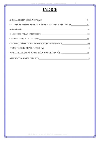 CURSO DE FORMAÇÃO PASTORAL - CURSO DE PASTOR 
IBTID – INSTITUTO BÍBLICO TEOLÓGICO INSPIRAÇÃO DE DEUS 
3 
INDICE 
A DINÂMICA DA COMUNICAÇÃO 04 
SISTEMA AUDITIVO, SISTEMA VISUAL E SISTEMA SINESTÉSICO 04 
A ORATÓRIA 07 
O MEDO DE FALAR EM PÚBLICO 08 
COMO CONTROLAR O MEDO? 08 
OS CINCO "NÃOS" DE UM BOM PROFESSOR/PREGADOR 09 
O QUE TODO BOM PROFESSOR FAZ 10 
PERGUNTAS BÁSICAS SOBRE TÉCNICAS DE ORATÓRIA 10 
APRESENTAÇÃO EM PUBLICO 13 
 