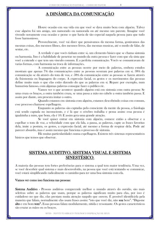 CURSO DE FORMAÇÃO PASTORAL - CURSO DE PASTOR 
IBTID – INSTITUTO BÍBLICO TEOLÓGICO INSPIRAÇÃO DE DEUS 
4 
A DINÂMICA DA COMUNICAÇÃO 
Houve ocasião em sua vida em que você se dava muito bem com alguém. Talvez esse alguém foi um amigo, um namorado ou namorada ou até mesmo um parente. Imagine você vivendo novamente essa ocasião e pense o que havia de tão especial naquela pessoa para que tudo fosse harmonioso. 
Provavelmente, você vai dizer que pensávamos da mesma forma, gostávamos das mesmas coisas, dos mesmos filmes, dos mesmos livros, das mesmas musicas, até o modo de falar, de sentar, etc. 
A verdade é que vocês tinham entre si, um elemento básico que se chama sintonia ou harmonia. Isto é a habilidade de penetrar no mundo da outra pessoa e fazer com que ela sinta que você a entende e que tem um vinculo comum. É a perfeita comunicação. Vocês se comunicavam de varias formas, com harmonia na troca de informações. 
A comunicação entre as pessoas ocorre por meio de palavras, embora estudos mostram que apenas 7% das comunicações entre as pessoas ocorram por palavras em si. 38% da comunicação se dá através do tom de voz, e 58% da comunicação entre as pessoas se fazem através da fisionomia ou linguagem do corpo. A expressão facial, os gestos e os movimentos das pessoas define muito mais o que elas estão dizendo do que as palavras em si. Repare por exemplo, num humorista famoso, com algumas palavras consegue fazer o publico rir. 
Vamos ver o que acontece quando alguém está em sintonia com outra pessoa: Se uma cruza os braços, a outra também cruza, se uma passa a mão no cabelo a outra também passa. E assim por diante, um procura imitar o outro. 
Quando estamos em sintonia com alguém, estamos descobrindo coisas em comum, esse processo chama-se espelhagem. 
Enquanto as palavras são captadas pelo consciente da mente da pessoa, a fisiologia está sendo captada no inconsciente, e é lá que o cérebro trabalha e pensa assim: essa pessoa é igualzinha a mim, que bom, ela é 10. E assim gera uma grande atração. 
Se você quiser entrar em sintonia com alguém, comece então a observar e a espelhar o tom de voz, a velocidade com que ela fala, a pausa, as palavras, capte as frases favoritas dela, imite a postura, os gestos, a expressão facial, até mesmo a forma de respirar dela. Pode até parecer absurdo, mas é assim mesmo que funciona o processo de sintonia. 
Há muitas particularidades numa espelhagem. Existem três sistemas representativos básicos que temos que observar. 
SISTEMA AUDITIVO, SISTEMA VISUAL E SISTEMA SINESTÉSICO. 
A maioria das pessoas tem fortes preferências para o sistema a qual tem maior tendência. Uma vez, se você descobrir qual sistema e mais desenvolvido, na pessoa que você está tentando se comunicar, você estará simplificando radicalmente o caminho para ter uma boa sintonia com ela. 
Vamos ver como isso funciona nas pessoas: 
Sistema Auditivo - Pessoas auditivas compreende melhor o mundo através do ouvido, são mais seletivas sobre as palavras que usam, porque as palavras significam muito para elas, por isso é cuidadoso no que diz, elas prestam muita atenção naquilo que ouvem. É possível identificá-la pela maneira que falam, normalmente elas usam frases assim: “isto que você diz, não soa bem”. “Diga-me alto e em bom tom”. Essas pessoas falam modularmente, nítida e ressonante. Os gestos característicos são cruzar as mãos ou os braços.  