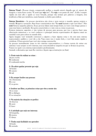CURSO DE FORMAÇÃO PASTORAL - CURSO DE PASTOR 
IBTID – INSTITUTO BÍBLICO TEOLÓGICO INSPIRAÇÃO DE DEUS 
5 
Sistema Visual - Pessoas visuais, compreende melhor o mundo através daquilo que vê, através de imagens, e usam frases assim: ”É assim que vejo isto”, “Eu vejo o seu ponto de vista”. A fala é sempre rápida em tom alto e agudo as vezes forçada, porque elas tentam por palavras a imagem, tem tendência a falar por metáforas, usam bastante os dedos para indicar. 
Sistema Sinestésico - As pessoas sinestésicas não vêem e nem ouvem o mundo, apenas sentem o mundo. Reagem a sensações. Suas frases características são: “Eu senti bastante o que você disse”. Não senti firmeza naquelas palavras. Essas pessoas falam num tempo lento, às vezes com longas pausas e num tom baixo e profundo. Seu gesto característico e o tato com as coisas ou pessoas. 
Existem inúmeras sugestões, e isto variam de pessoas para pessoas, por isso e preciso fazer uma observação minuciosa, e se você conhecer o principal sistema representativo de alguém estará no caminho certo para entrar no mundo dela. 
Agora imagine você tentando convencer a alguém a fazer alguma coisa e ela está num sistema representativo auditivo e você diz a ela: Veja como isso é muito belo, e você fala muito rápido e estridente. É bem provável que você não consiga convencê-la. 
As pessoas normalmente usam os três sistemas representativos e a forma correta de entrar em sintonia é usar sempre os três sistemas, mas concentrando-se naquela em que se destaca na pessoa. 
Vamos ver qual o seu sistema representativo predominante; 
Assinale a alternativa que mais lhe convém e depois siga as instruções no final. 
1- Gosto mais de realizar as coisas : 
A) por escrito 
B) oralmente 
C) realizando tarefas 
2 - Eu adoro ganhar presente que seja: 
A) bonito 
B) sonoro 
B) útil 
3- Eu sempre lembro nas pessoas: 
A) a fisionomia 
B) a voz 
C) os gestos 
4- lembrar um filme, as primeiras coisas que vêm a mente são: 
A) as cenas 
B) os diálogos 
C) as sensações 
5- Na maioria das situações eu prefiro: 
A) observar 
B) ouvir 
C) fazer 
6- A atividade que mais me interessa: 
A) fotografia, 
B) musica 
C) dança 
7- Tenho mais facilidade em aprender: 
A) lendo 
B) ouvindo  