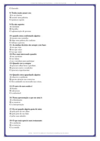 CURSO DE FORMAÇÃO PASTORAL - CURSO DE PASTOR 
IBTID – INSTITUTO BÍBLICO TEOLÓGICO INSPIRAÇÃO DE DEUS 
6 
C) fazendo 
8- Tenho muito prazer em: 
A) ir ao cinema 
B) assistir uma palestra 
C) praticar esporte 
9- Eu não suporto: 
A) claridade 
B) barulho 
C) aglomeração de pessoas 
10- quando estou confortando alguém: 
A) mostro um caminho 
B) digo uma palavra de conforto 
C) abraço a pessoa 
11- As minhas decisões são sempre com base: 
A) no que vejo 
B) no que ouço 
C) no que sinto 
12- Fico mais interessado quando: 
A) me mostram 
b) me falam 
c) me convidam para participar 
13- Quando vou a compra: 
A) procuro olhar bem o produto 
B) procuro ouvir o vendedor 
C) procuro experimentar 
14- Quando estou aguardando alguém: 
A) observo o ambiente 
B) presto atenção nas conversas 
C) fico andando ou mexendo nas coisas. 
15- O carro do meu sonho é 
A) bonito 
B) silencioso 
C) confortável 
16- Numa apresentação o que me atrai é: 
A) a iluminação 
B) as musicas 
C) a interpretação 
17- Eu sei quando alguém gosta de mim: 
A) pelo jeito de me olhar 
B) pelo jeito de me falar 
c) pelas suas atitudes 
18- O que mais aprecio num restaurante: 
A) o ambiente 
B) a conversa 
C) a comida 
 