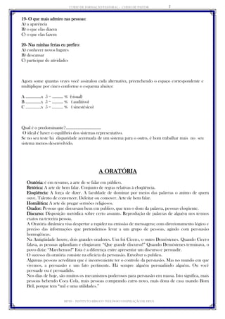CURSO DE FORMAÇÃO PASTORAL - CURSO DE PASTOR 
IBTID – INSTITUTO BÍBLICO TEOLÓGICO INSPIRAÇÃO DE DEUS 
7 
19- O que mais admiro nas pessoas: 
A) a aparência 
B) o que elas dizem 
C) o que elas fazem 
20- Nas minhas ferias eu prefiro: 
A) conhecer novos lugares 
B) descansar 
C) participar de atividades 
Agora some quantas vezes você assinalou cada alternativa, preenchendo o espaço correspondente e multiplique por cinco conforme o esquema abaixo: 
A ..............x 5 = .......... % (visual) 
B ..............x 5 = .......... % ( auditivo) 
C ..............x 5 = .......... % ( sinestésico) 
Qual é o predominante?................................ 
O ideal é haver o equilíbrio dos sistemas representativo. 
Se no seu teste há disparidade acentuada de um sistema para o outro, é bom trabalhar mais no seu sistema menos desenvolvido. 
A ORATÓRIA 
Oratória: é em resumo, a arte de se falar em público. 
Retórica: A arte de bem falar. Conjunto de regras relativas à eloqüência. 
Eloqüência: A força de dizer. A faculdade de dominar por meios das palavras o animo de quem ouve. Talento de convencer. Deleitar ou comover. Arte de bem falar. 
Homilética: A arte de pregar sermões religiosos. 
Orador: Pessoas que discursam bem em publico, que tem o dom da palavra, pessoas eloqüente. 
Discurso: Disposição metódica sobre certo assunto. Reprodução de palavras de alguém nos termos exatos na terceira pessoa. 
A Oratória dinâmica visa despertar a rapidez na emissão de mensagens; com direcionamento lógico e preciso das informações que pretendemos levar a um grupo de pessoas, agindo com persuasão homogêneas. 
Na Antigüidade houve, dois grandes oradores. Um foi Cícero, o outro Demóstenes. Quando Cícero falava, as pessoas aplaudiam e elogiavam: “Que grande discurso!” Quando Demóstenes terminava, o povo dizia: “Marchemos!” Esta é a diferença entre apresentar um discurso e persuadir. 
O sucesso da oratória consiste na eficácia da persuasão. Envolver o publico. 
Algumas pessoas acreditam que é inconveniente ter o controle da persuasão. Mas no mundo em que vivemos, a persuasão e um fato pertinente. Há sempre alguém persuadindo alguém. Ou você persuade ou é persuadido. 
Nos dias de hoje, são muitos os mecanismos poderosos para persuasão em massa. Isto significa, mais pessoas bebendo Coca Cola, mais pessoas comprando carro novo, mais dona de casa usando Bom Bril, porque tem “mil e uma utilidades.”  