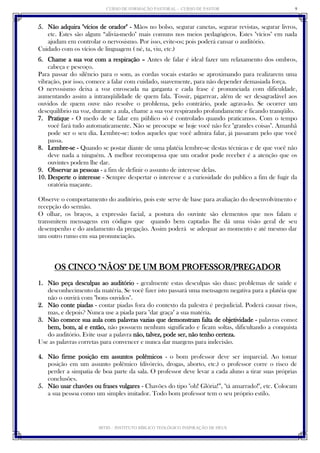 CURSO DE FORMAÇÃO PASTORAL - CURSO DE PASTOR 
IBTID – INSTITUTO BÍBLICO TEOLÓGICO INSPIRAÇÃO DE DEUS 
9 
5. Não adquira "vícios de orador" - Mãos no bolso, segurar canetas, segurar revistas, segurar livros, etc. Estes são algum “alivia-medo" mais comuns nos meios pedagógicos. Estes "vícios" em nada ajudam em controlar o nervosismo. Por isso, evite-os; pois poderá cansar o auditório. 
Cuidado com os vícios de linguagem ( né, ta, viu, etc.) 
6. Chame a sua voz com a respiração – Antes de falar é ideal fazer um relaxamento dos ombros, cabeça e pescoço. 
Para passar do silêncio para o som, as cordas vocais estarão se aproximando para realizarem uma vibração, por isso, comece a falar com cuidado, suavemente, para não depender demasiada força. 
O nervosismo deixa a voz enroscada na garganta e cada frase é pronunciada com dificuldade, aumentando assim a intranqüilidade de quem fala. Tossir, pigarrear, além de ser desagradável aos ouvidos de quem ouve não resolve o problema, pelo contrário, pode agrava-lo. Se ocorrer um desequilíbrio na voz, durante a aula, chame a sua voz respirando profundamente e ficando tranqüilo. 
7. Pratique - O medo de se falar em público só é controlado quando praticamos. Com o tempo você fará tudo automaticamente. Não se preocupe se hoje você não fez "grandes coisas". Amanhã pode ser o seu dia. Lembre-se: todos aqueles que você admira falar, já passaram pelo que você passa. 
8. Lembre-se - Quando se postar diante de uma platéia lembre-se destas técnicas e de que você não deve nada a ninguém. A melhor recompensa que um orador pode receber é a atenção que os ouvintes podem lhe dar. 
9. Observar as pessoas - a fim de definir o assunto de interesse delas. 
10. Desperte o interesse - Sempre despertar o interesse e a curiosidade do publico a fim de fugir da oratória maçante. 
Observe o comportamento do auditório, pois este serve de base para avaliação do desenvolvimento e recepção do sermão. 
O olhar, os braços, a expressão facial, a postura do ouvinte são elementos que nos falam e transmitem mensagens em códigos que quando bem captadas lhe dá uma visão geral de seu desempenho e do andamento da pregação. Assim poderá se adequar ao momento e até mesmo dar um outro rumo em sua pronunciação. 
OS CINCO "NÃOS" DE UM BOM PROFESSOR/PREGADOR 
1. Não peça desculpas ao auditório - geralmente estas desculpas são duas: problemas de saúde e desconhecimento da matéria. Se você fizer isto passará uma mensagem negativa para a platéia que não o ouvirá com "bons ouvidos". 
2. Não conte piadas - contar piadas fora do contexto da palestra é prejudicial. Poderá causar risos, mas, e depois? Nunca use a piada para "dar graça" a sua matéria. 
3. Não comece sua aula com palavras vazias que demonstram falta de objetividade - palavras como: bem, bom, aí e então, não possuem nenhum significado e ficam soltas, dificultando a conquista do auditório. Evite usar a palavra não, talvez, pode ser, não tenho certeza. 
Use as palavras corretas para convencer e nunca dar margens para indecisão. 
4. Não firme posição em assuntos polêmicos - o bom professor deve ser imparcial. Ao tomar posição em um assunto polêmico (divórcio, drogas, aborto, etc.) o professor corre o risco de perder a simpatia de boa parte da sala. O professor deve levar a cada aluno a tirar suas próprias conclusões. 
5. Não usar chavões ou frases vulgares - Chavões do tipo "oh! Glória!”, "tá amarrado!", etc. Colocam a sua pessoa como um simples imitador. Todo bom professor tem o seu próprio estilo. 
 