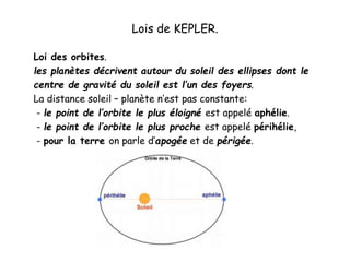 Lois de KEPLER.
Loi des orbites.
les planètes décrivent autour du soleil des ellipses dont le
centre de gravité du soleil est l’un des foyers.
La distance soleil – planète n’est pas constante:
- le point de l’orbite le plus éloigné est appelé aphélie.
- le point de l’orbite le plus proche est appelé périhélie,
- pour la terre on parle d’apogée et de périgée.
 