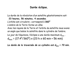 Durée éclipse.
La durée de la révolution d’un satellite géostationnaire est:
23 heures, 56 minutes, 4 secondes.
L’orbite est circulaire ; correspond à 360°
L’ombre de la Terre forme un cône.
Avec les rayons de la Terre et l’orbite du satellite nous avons
un angle que balaie le satellite dans le cylindre de l’ombre.
Le jour de l’équinoxe, l’éclipse a une durée maximum dmax .
dmax = (17.4°/360°) x (23 h x 60 min + 56 min)
La durée de la traversée de ce cylindre est dmax = 70 min.
 
