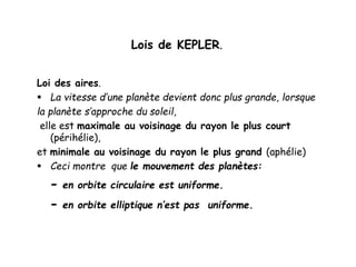 Lois de KEPLER.
Loi des aires.
 La vitesse d’une planète devient donc plus grande, lorsque
la planète s’approche du soleil,
elle est maximale au voisinage du rayon le plus court
(périhélie),
et minimale au voisinage du rayon le plus grand (aphélie)
 Ceci montre que le mouvement des planètes:
- en orbite circulaire est uniforme.
- en orbite elliptique n’est pas uniforme.
 