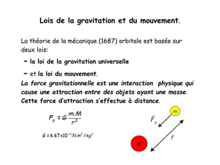 Lois de la gravitation et du mouvement.
La théorie de la mécanique (1687) orbitale est basée sur
deux lois:
- la loi de la gravitation universelle
- et la loi du mouvement.
La force gravitationnelle est une interaction physique qui
cause une attraction entre des objets ayant une masse.
Cette force d’attraction s’effectue à distance.
 