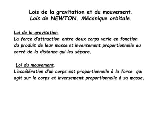 Lois de la gravitation et du mouvement.
Lois de NEWTON. Mécanique orbitale.
Loi de la gravitation.
La force d’attraction entre deux corps varie en fonction
du produit de leur masse et inversement proportionnelle au
carré de la distance qui les sépare.
Loi du mouvement.
L’accélération d’un corps est proportionnelle à la force qui
agit sur le corps et inversement proportionnelle à sa masse.
 