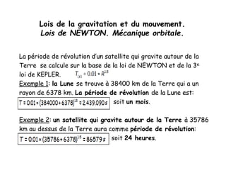 Lois de la gravitation et du mouvement.
Lois de NEWTON. Mécanique orbitale.
La période de révolution d’un satellite qui gravite autour de la
Terre se calcule sur la base de la loi de NEWTON et de la 3e
loi de KEPLER.
Exemple 1: la Lune se trouve à 38400 km de la Terre qui a un
rayon de 6378 km. La période de révolution de la Lune est:
soit un mois.
Exemple 2: un satellite qui gravite autour de la Terre à 35786
km au dessus de la Terre aura comme période de révolution:
soit 24 heures.
 
