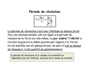 Période de révolution.
La période de révolution croit avec l’altitude au dessus du sol.
Pour une altitude donnée, elle est égale à la période de
rotation de la Terre sur elle-même, le jour sidéral T=86164 s.
(revient toujours à la même position par rapport à la Terre)
Un tel satellite est dit géosynchrone; de plus s’il est au dessus
de l’équateur, il est qualifié de géostationnaire.
 