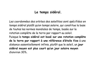 Le temps sidéral.
Les coordonnées des orbites des satellites sont spécifiées en
temps sidéral plutôt qu’en temps solaire, qui constitue la base
de toutes les normes mondiales de temps, basée sur la
rotation complète de la terre par rapport au soleil.
Puisque le temps sidéral est basé sur une rotation complète
de la terre par rapport à une référence d’étoile fixe à une
distance essentiellement infinie, plutôt que le soleil, un jour
sidéral moyen est plus court qu’un jour solaire moyen
d’environ 30%.
 