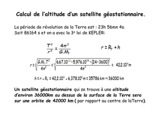 Calcul de l’altitude d’un satellite géostationnaire.
La période de révolution de la Terre est : 23h 56mn 4s.
Soit 86164 s et on a avec la 3e loi de KEPLER:
Un satellite géostationnaire qui se trouve à une altitude
d’environ 36000km au dessus de la surface de la Terre sera
sur une orbite de 42000 km ( par rapport au centre de laTerre).
 