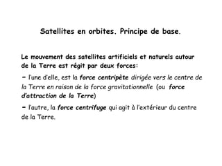 Satellites en orbites. Principe de base.
Le mouvement des satellites artificiels et naturels autour
de la Terre est régit par deux forces:
- l’une d’elle, est la force centripète dirigée vers le centre de
la Terre en raison de la force gravitationnelle (ou force
d’attraction de la Terre)
- l’autre, la force centrifuge qui agit à l’extérieur du centre
de la Terre.
 