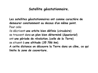 Satellite géostationnaire.
Les satellites géostationnaires ont comme caractère de
demeurer constamment au dessus d’un même point.
Pour cela:
ils décrivent une orbite bien définie (circulaire)
se trouvent dans un plan bien déterminé (équatorial)
ont une période de révolution, (celle de la Terre)
se situent à une altitude (35 786 km).
A cette distance on découvre la Terre dans un cône, ce qui
limite la zone de couverture.
 