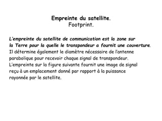 Empreinte du satellite.
Footprint.
L’empreinte du satellite de communication est la zone sur
la Terre pour la quelle le transpondeur a fournit une couverture.
Il détermine également le diamètre nécessaire de l’antenne
parabolique pour recevoir chaque signal de transpondeur.
L’empreinte sur la figure suivante fournit une image de signal
reçu à un emplacement donné par rapport à la puissance
rayonnée par le satellite.
 