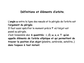 Définitions et éléments d’orbite.
L’angle ω entre la ligne des nœuds et le périgée de l’orbite est
l’argument du périgée.
Il faut aussi spécifier le moment précis T où l’objet est
passé au périgée.
C’est l’ensemble des 6 quantités : i, Ω, ω, a, e, T qu’on
appelle éléments de l’orbite elliptique et qui permettent de
trouver la position d’un objet (planète, astéroïde, satellite..)
dans l’espace à tout instant.
 