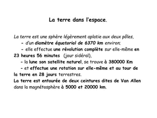 La terre dans l’espace.
La terre est une sphère légèrement aplatie aux deux pôles,
- d’un diamètre équatorial de 6370 km environ;
- elle effectue une révolution complète sur elle-même en
23 heures 56 minutes (jour sidéral),
- la lune son satellite naturel, se trouve à 380000 Km
- et effectue une rotation sur elle-même et au tour de
la terre en 28 jours terrestres.
La terre est entourée de deux ceintures dites de Van Allen
dans la magnétosphère à 5000 et 20000 km.
 