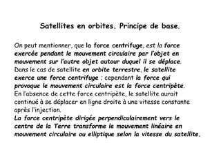 Satellites en orbites. Principe de base.
On peut mentionner, que la force centrifuge, est la force
exercée pendant le mouvement circulaire par l’objet en
mouvement sur l’autre objet autour duquel il se déplace.
Dans le cas de satellite en orbite terrestre, le satellite
exerce une force centrifuge ; cependant la force qui
provoque le mouvement circulaire est la force centripète.
En l’absence de cette force centripète, le satellite aurait
continué à se déplacer en ligne droite à une vitesse constante
après l’injection.
La force centripète dirigée perpendiculairement vers le
centre de la Terre transforme le mouvement linéaire en
mouvement circulaire ou elliptique selon la vitesse du satellite.
 