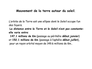 Mouvement de la terre autour du soleil.
L’orbite de la Terre est une ellipse dont le Soleil occupe l’un
des foyers.
La distance entre la Terre et le Soleil n’est pas constante:
elle varie entre:
147.1 millions de Km (passage au périhélie début janvier)
et 152.1 millions de Km (passage à l’aphélie début juillet),
pour un rayon orbital moyen de 149.6 millions de Km..
 