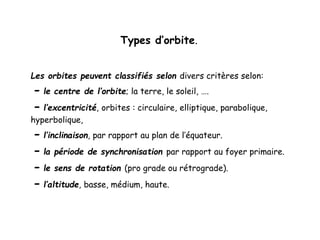 Types d’orbite.
Les orbites peuvent classifiés selon divers critères selon:
- le centre de l’orbite; la terre, le soleil, ….
- l’excentricité, orbites : circulaire, elliptique, parabolique,
hyperbolique,
- l’inclinaison, par rapport au plan de l’équateur.
- la période de synchronisation par rapport au foyer primaire.
- le sens de rotation (pro grade ou rétrograde).
- l’altitude, basse, médium, haute.
 