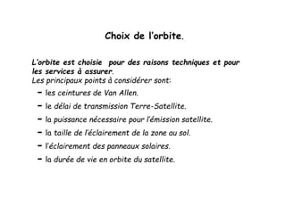 Choix de l’orbite.
L’orbite est choisie pour des raisons techniques et pour
les services à assurer.
Les principaux points à considérer sont:
- les ceintures de Van Allen.
- le délai de transmission Terre-Satellite.
- la puissance nécessaire pour l’émission satellite.
- la taille de l’éclairement de la zone au sol.
- l’éclairement des panneaux solaires.
- la durée de vie en orbite du satellite.
 