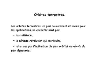 Orbites terrestres.
Les orbites terrestres les plus couramment utilisées pour
les applications, se caractérisent par:
- leur altitude,
- la période révolution qui en résulte,
- ainsi que par l’inclinaison du plan orbital vis-à-vis du
plan équatorial.
 