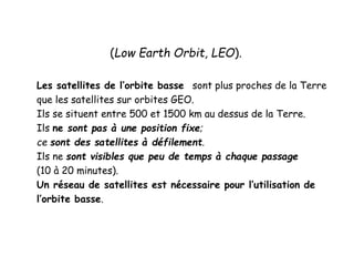 (Low Earth Orbit, LEO).
Les satellites de l’orbite basse sont plus proches de la Terre
que les satellites sur orbites GEO.
Ils se situent entre 500 et 1500 km au dessus de la Terre.
Ils ne sont pas à une position fixe;
ce sont des satellites à défilement.
Ils ne sont visibles que peu de temps à chaque passage
(10 à 20 minutes).
Un réseau de satellites est nécessaire pour l’utilisation de
l’orbite basse.
 