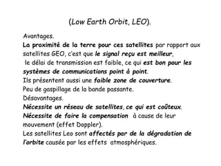 (Low Earth Orbit, LEO).
Avantages.
La proximité de la terre pour ces satellites par rapport aux
satellites GEO, c’est que le signal reçu est meilleur,
le délai de transmission est faible, ce qui est bon pour les
systèmes de communications point à point.
Ils présentent aussi une faible zone de couverture.
Peu de gaspillage de la bande passante.
Désavantages.
Nécessite un réseau de satellites, ce qui est coûteux.
Nécessite de faire la compensation à cause de leur
mouvement (effet Doppler).
Les satellites Leo sont affectés par de la dégradation de
l’orbite causée par les effets atmosphériques.
 